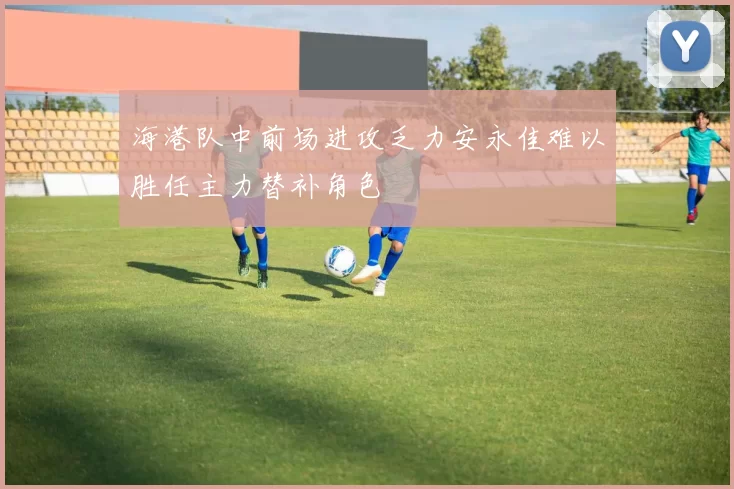 海港队中前场进攻乏力安永佳难以胜任主力替补角色