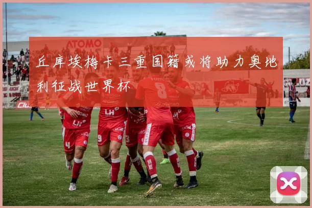 丘库埃梅卡三重国籍或将助力奥地利征战世界杯