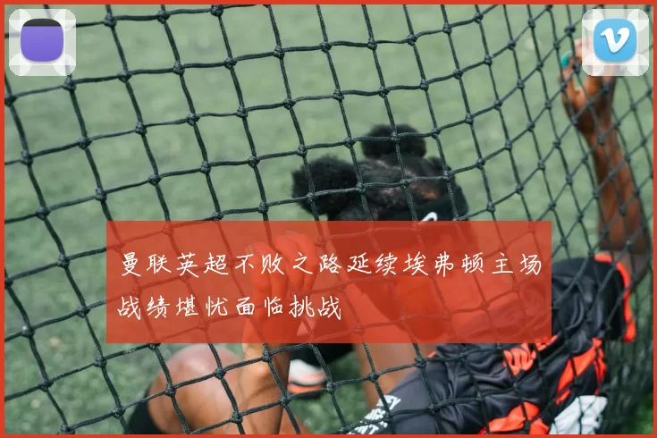 曼联英超不败之路延续埃弗顿主场战绩堪忧面临挑战