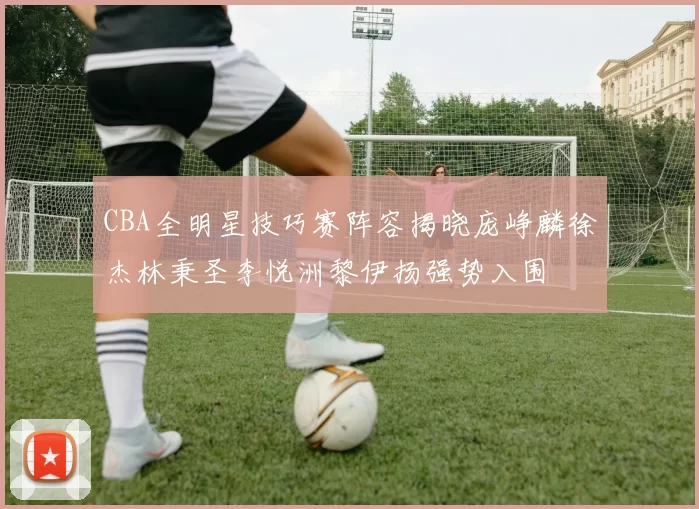 CBA全明星技巧赛阵容揭晓庞峥麟徐杰林秉圣李悦洲黎伊扬强势入围