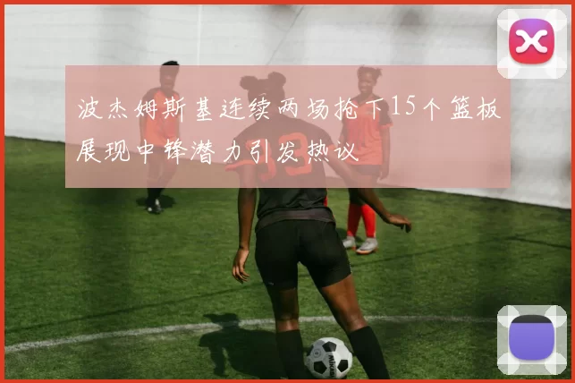 波杰姆斯基连续两场抢下15个篮板展现中锋潜力引发热议