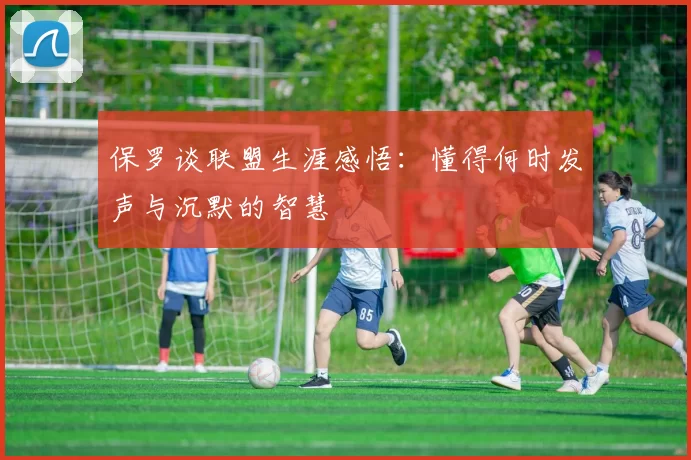 保罗谈联盟生涯感悟：懂得何时发声与沉默的智慧