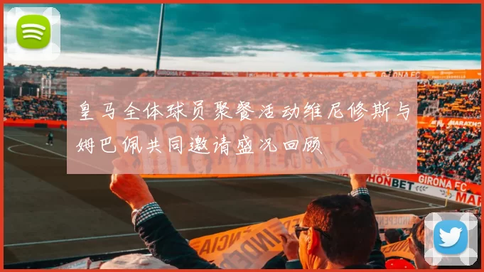 皇马全体球员聚餐活动维尼修斯与姆巴佩共同邀请盛况回顾