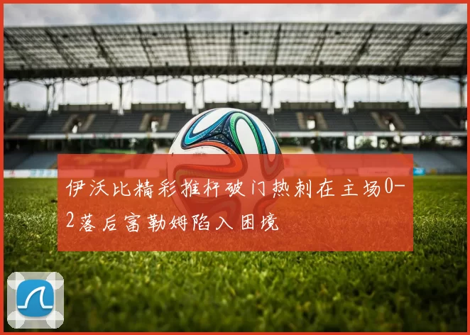 伊沃比精彩推杆破门热刺在主场0-2落后富勒姆陷入困境