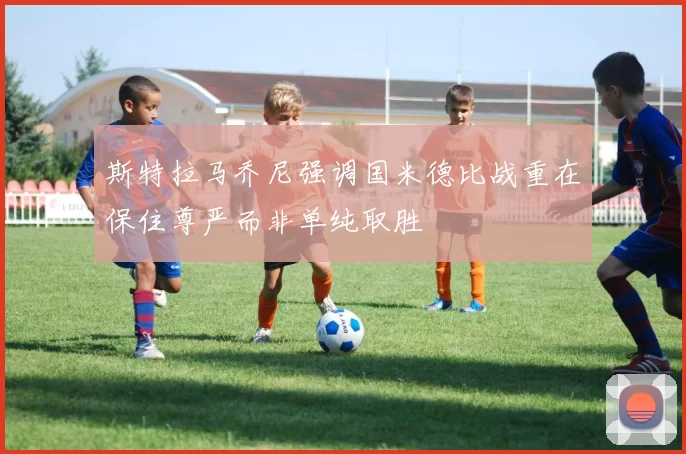 斯特拉马乔尼强调国米德比战重在保住尊严而非单纯取胜