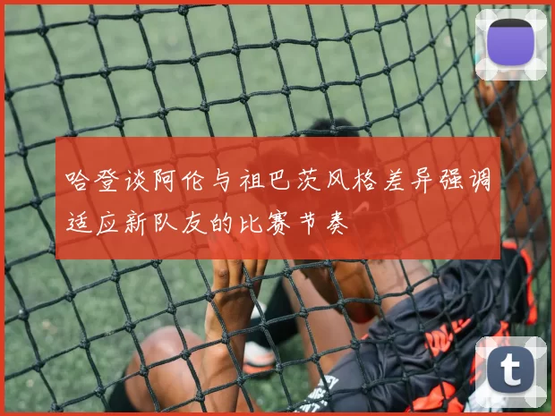 哈登谈阿伦与祖巴茨风格差异强调适应新队友的比赛节奏