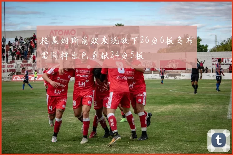 格莱姆斯高效表现砍下26分6板乌布雷同样出色贡献24分5板
