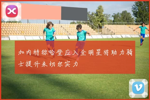 加内特称哈登应入全明星将助力骑士提升米切尔实力