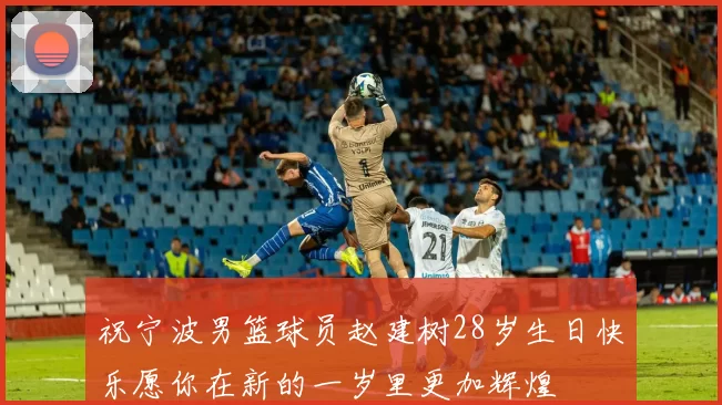 祝宁波男篮球员赵建树28岁生日快乐愿你在新的一岁里更加辉煌