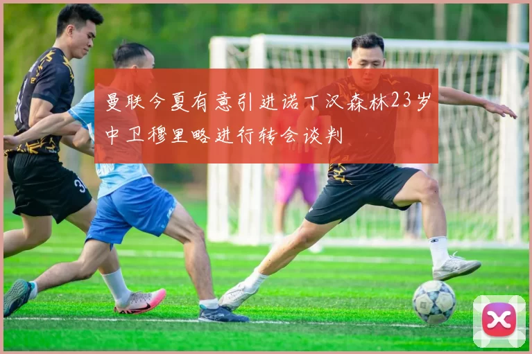 曼联今夏有意引进诺丁汉森林23岁中卫穆里略进行转会谈判