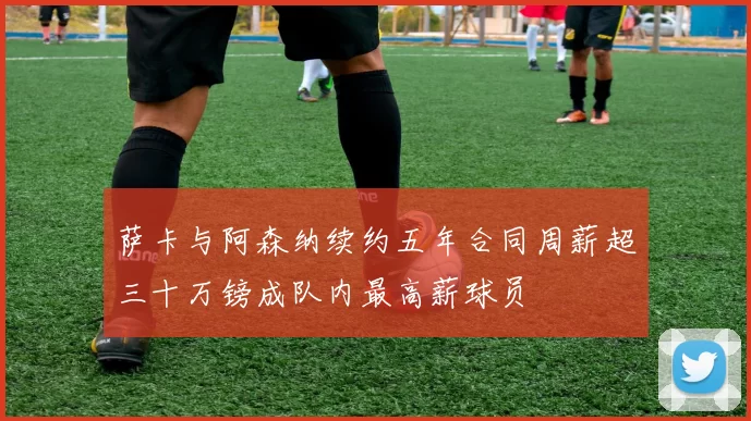 萨卡与阿森纳续约五年合同周薪超三十万镑成队内最高薪球员