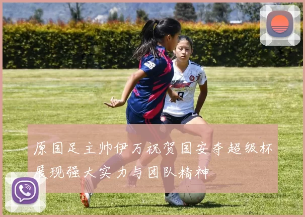 原国足主帅伊万祝贺国安夺超级杯展现强大实力与团队精神