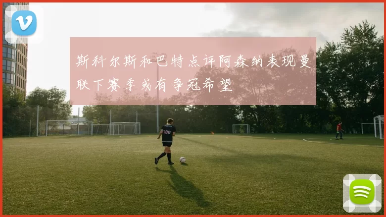 斯科尔斯和巴特点评阿森纳表现曼联下赛季或有争冠希望