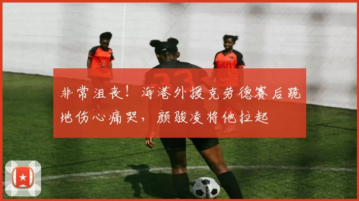 非常沮丧！海港外援克劳德赛后跪地伤心痛哭，颜骏凌将他拉起