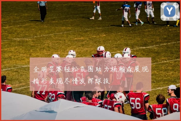 全明星赛轻松氛围助力杨瀚森展现精彩表现尽情发挥球技