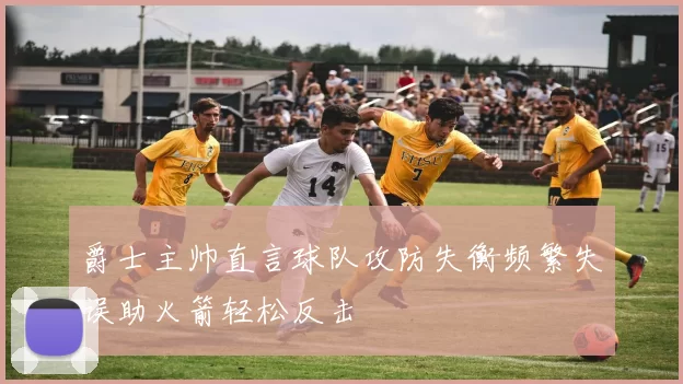 爵士主帅直言球队攻防失衡频繁失误助火箭轻松反击