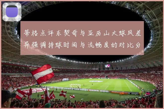 蒂格点评东契奇与亚历山大球风差异强调持球时间与流畅度的对比分析