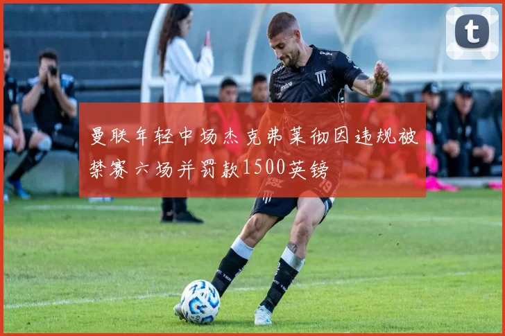 曼联年轻中场杰克弗莱彻因违规被禁赛六场并罚款1500英镑