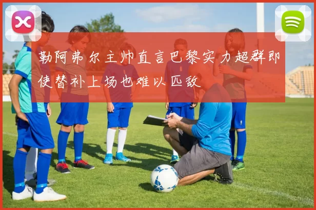 勒阿弗尔主帅直言巴黎实力超群即使替补上场也难以匹敌